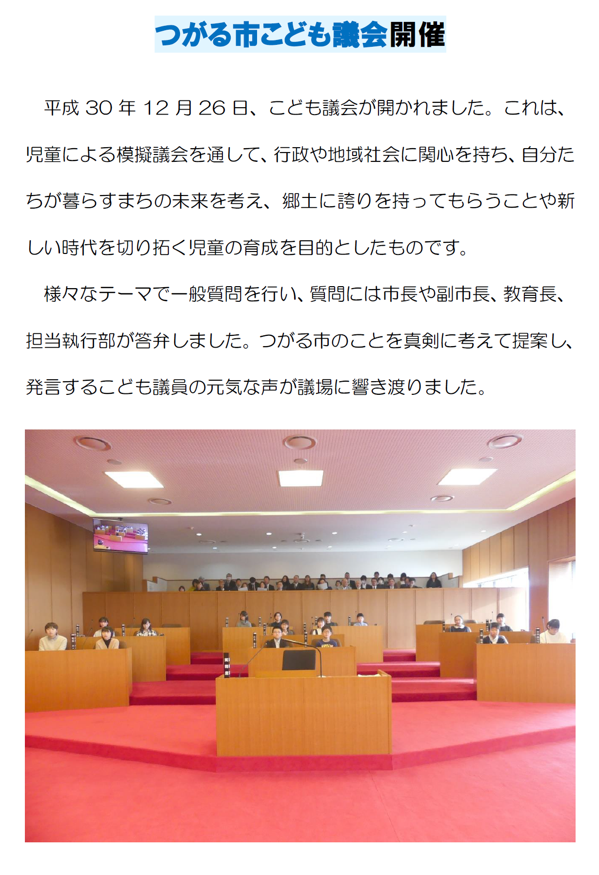 つがる市こども議会開催 平成30年12月26日、こども議会が開かれました。これは、児童による模擬議会を通して、行政や地域社会に関心を持ち、自分たちが暮らすまちの未来を考え、郷土に誇りを持ってもらうことや新しい時代を切り拓く児童の育成を目的としたものです。様々なテーマで一般質問を行い、質問には市長や副市長、教育長、担当執行部が答弁しました。つがる市のことを真剣に考えて提案し、発言するこども議員の元気な声が議場に響き渡りました。子供達が議会で登壇している様子を正面から写した写真